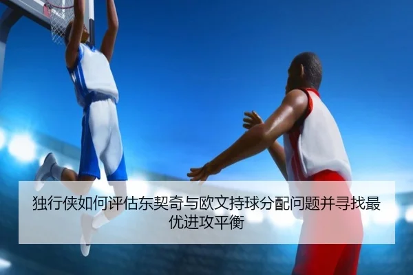 独行侠如何评估东契奇与欧文持球分配问题并寻找最优进攻平衡